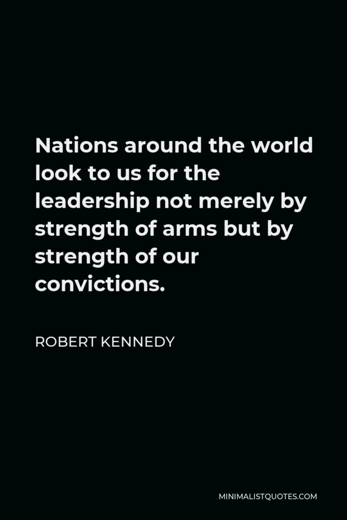 Robert Kennedy Quote - Nations around the world look to us for the leadership not merely by strength of arms but by strength of our convictions.