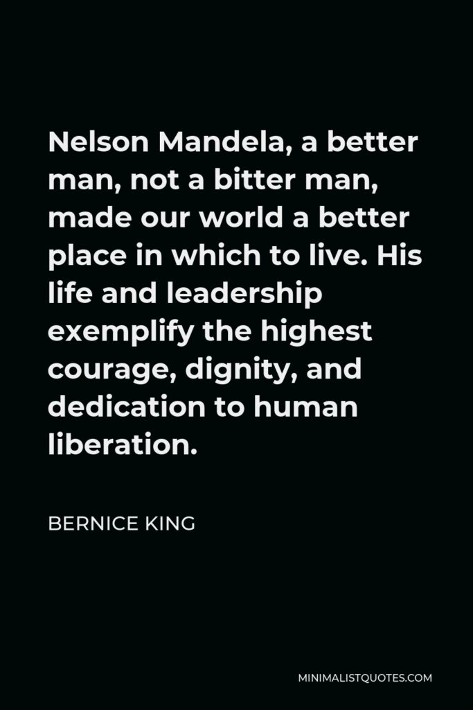 Bernice King Quote - Nelson Mandela, a better man, not a bitter man, made our world a better place in which to live. His life and leadership exemplify the highest courage, dignity, and dedication to human liberation.
