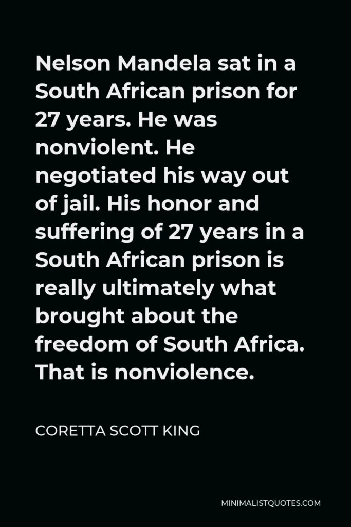 Coretta Scott King Quote - Nelson Mandela sat in a South African prison for 27 years. He was nonviolent. He negotiated his way out of jail. His honor and suffering of 27 years in a South African prison is really ultimately what brought about the freedom of South Africa. That is nonviolence.