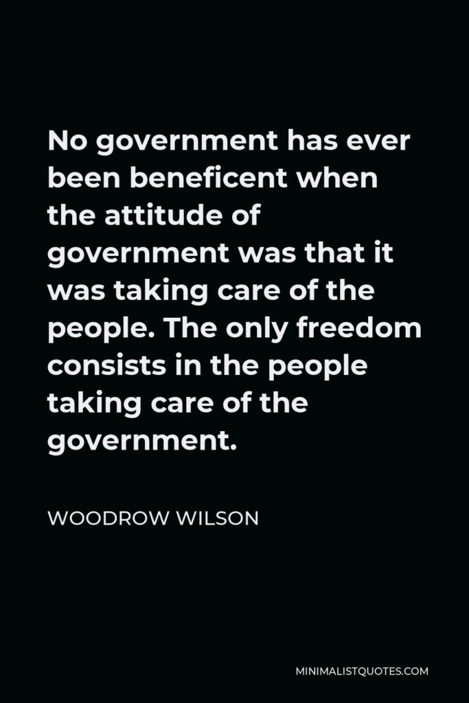 Woodrow Wilson Quote - No government has ever been beneficent when the attitude of government was that it was taking care of the people. The only freedom consists in the people taking care of the government.