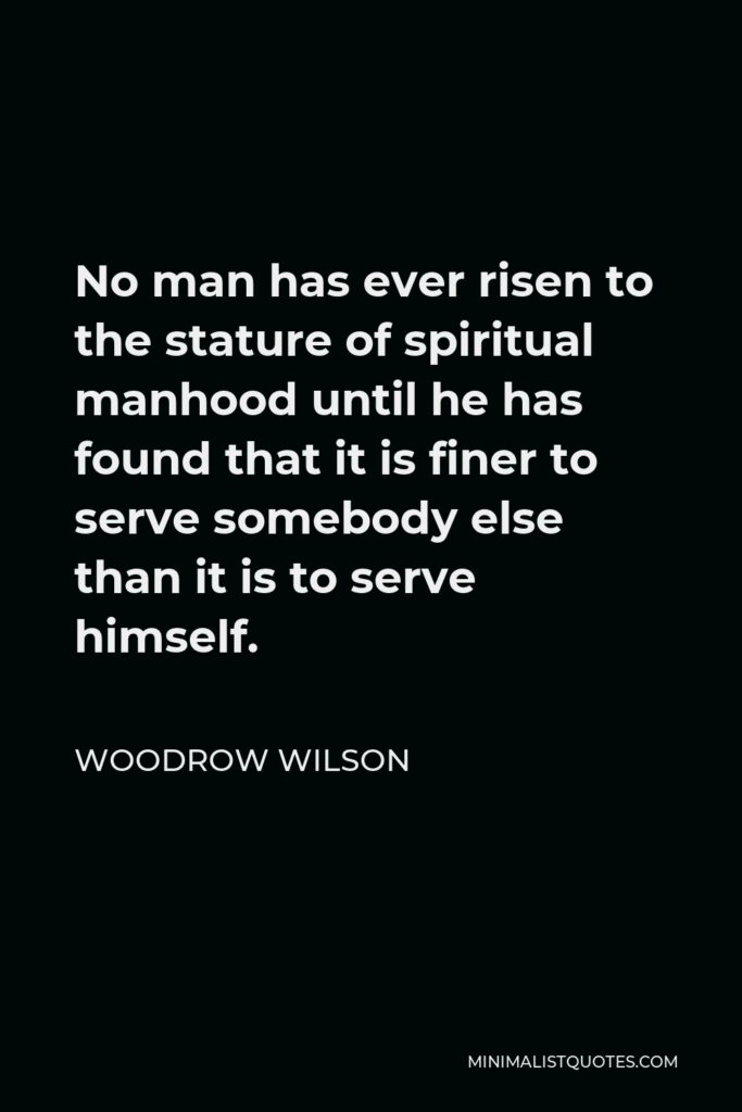 Woodrow Wilson Quote - No man has ever risen to the stature of spiritual manhood until he has found that it is finer to serve somebody else than it is to serve himself.