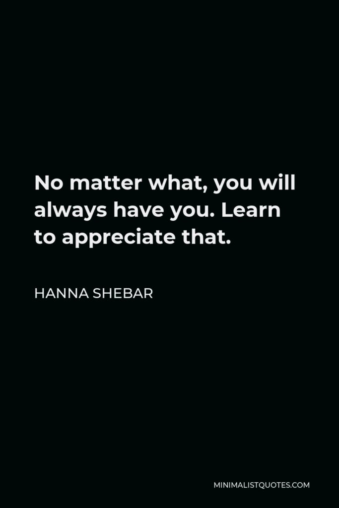 Hanna Shebar Quote - No matter what, you will always have you. Learn to appreciate that.