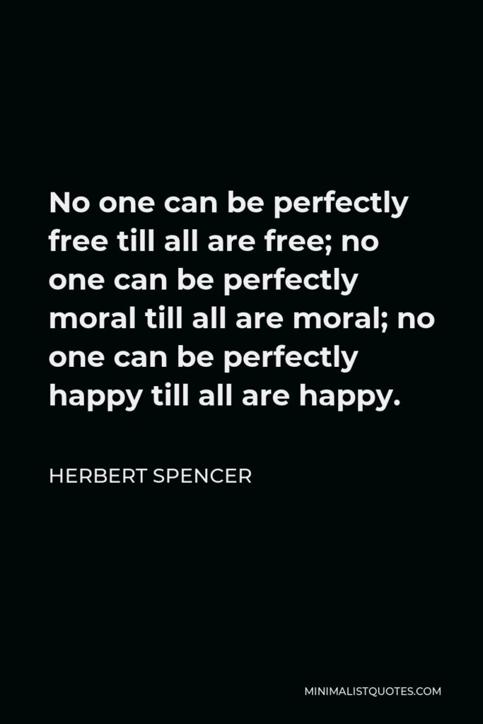 Herbert Spencer Quote - No one can be perfectly free till all are free; no one can be perfectly moral till all are moral; no one can be perfectly happy till all are happy.
