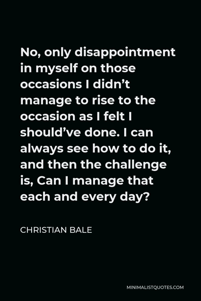 Christian Bale Quote - No, only disappointment in myself on those occasions I didn’t manage to rise to the occasion as I felt I should’ve done. I can always see how to do it, and then the challenge is, Can I manage that each and every day?
