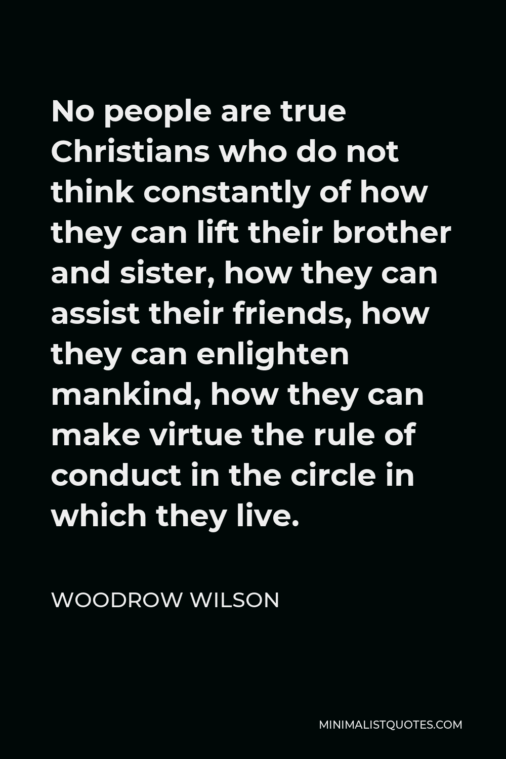 Woodrow Wilson Quote - No people are true Christians who do not think constantly of how they can lift their brother and sister, how they can assist their friends, how they can enlighten mankind, how they can make virtue the rule of conduct in the circle in which they live.