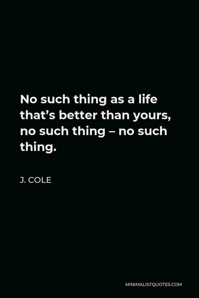 J. Cole Quote - No such thing as a life that’s better than yours, no such thing – no such thing.