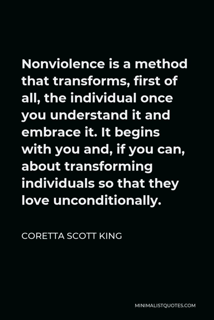 Coretta Scott King Quote - Nonviolence is a method that transforms, first of all, the individual once you understand it and embrace it. It begins with you and, if you can, about transforming individuals so that they love unconditionally.
