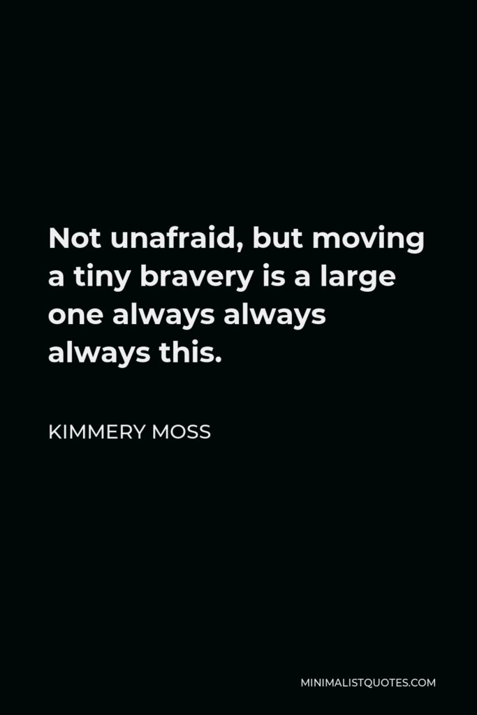 Kimmery Moss Quote - Not unafraid, but moving a tiny bravery is a large one always always always this.
