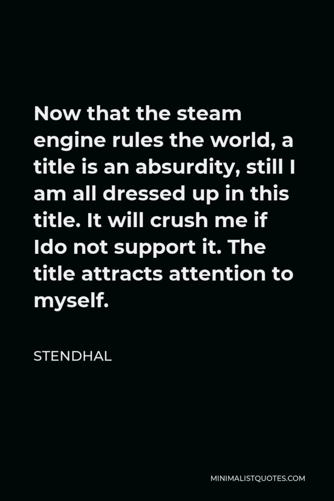 Stendhal Quote - Now that the steam engine rules the world, a title is an absurdity, still I am all dressed up in this title. It will crush me if Ido not support it. The title attracts attention to myself.