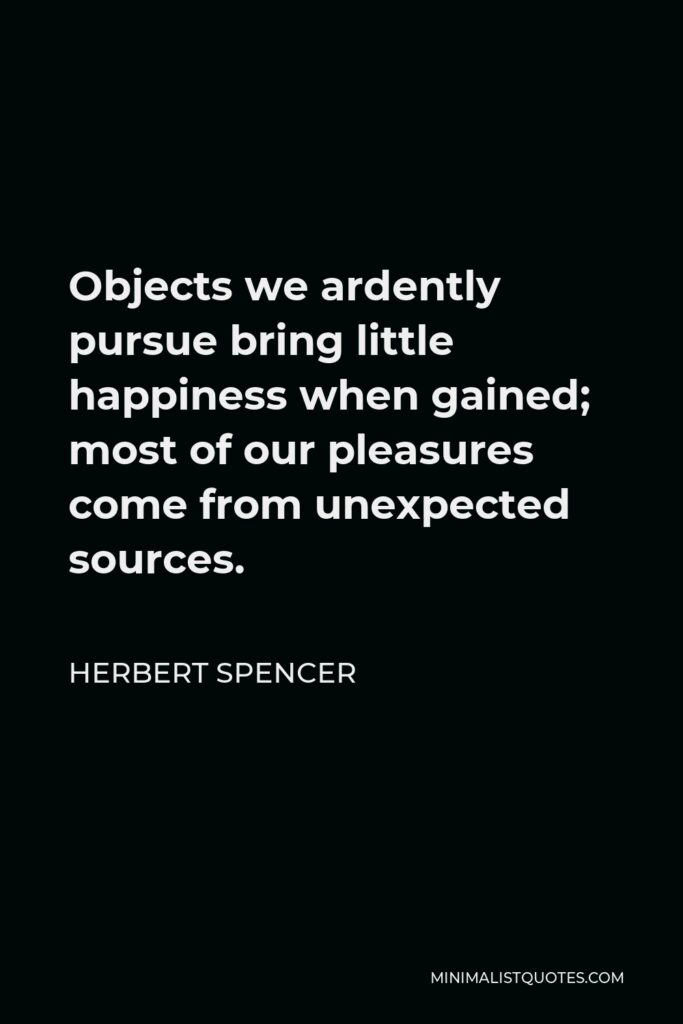 Herbert Spencer Quote - Objects we ardently pursue bring little happiness when gained; most of our pleasures come from unexpected sources.