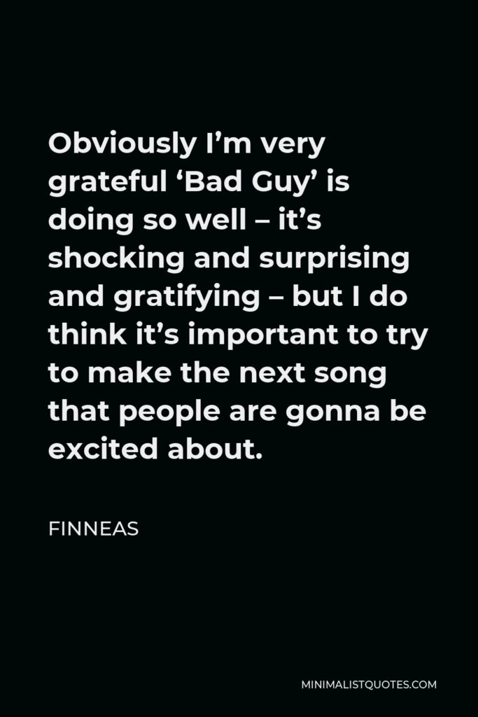 Finneas Quote - Obviously I’m very grateful ‘Bad Guy’ is doing so well – it’s shocking and surprising and gratifying – but I do think it’s important to try to make the next song that people are gonna be excited about.