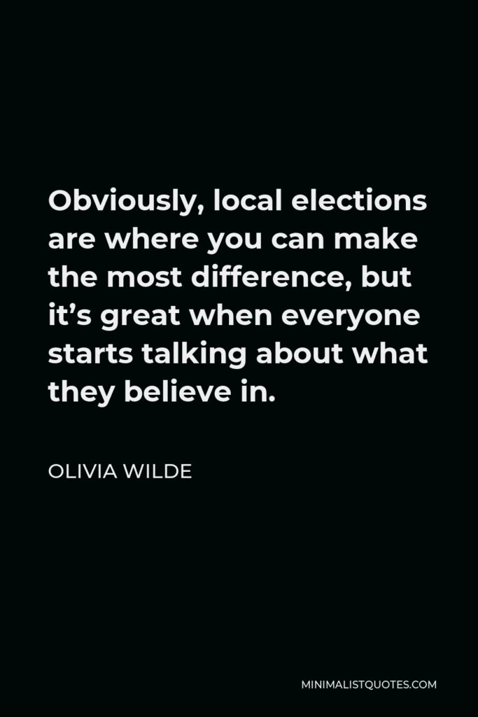 Olivia Wilde Quote - Obviously, local elections are where you can make the most difference, but it’s great when everyone starts talking about what they believe in.
