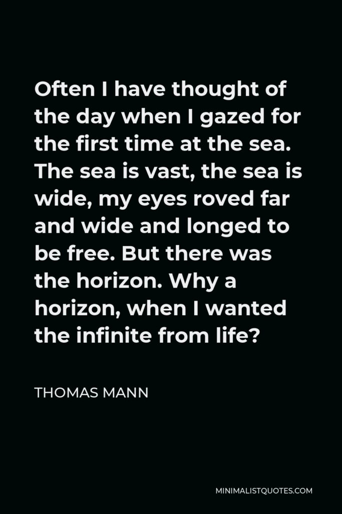 Thomas Mann Quote - Often I have thought of the day when I gazed for the first time at the sea. The sea is vast, the sea is wide, my eyes roved far and wide and longed to be free. But there was the horizon. Why a horizon, when I wanted the infinite from life?