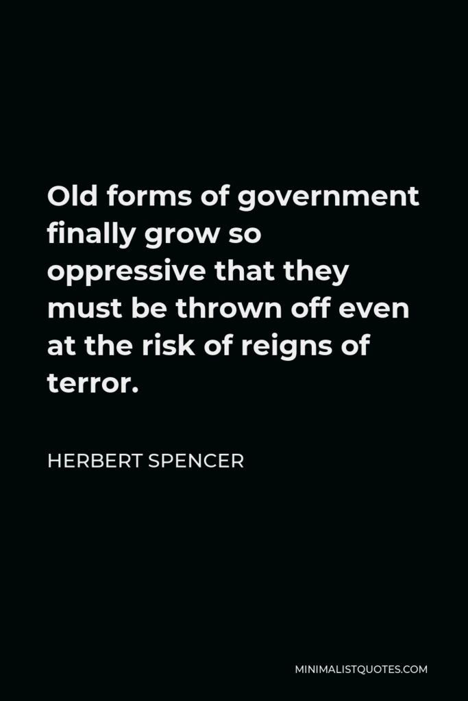 Herbert Spencer Quote - Old forms of government finally grow so oppressive that they must be thrown off even at the risk of reigns of terror.