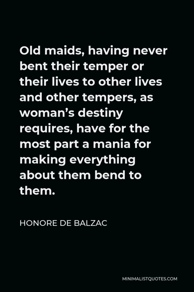 Honore de Balzac Quote - Old maids, having never bent their temper or their lives to other lives and other tempers, as woman’s destiny requires, have for the most part a mania for making everything about them bend to them.
