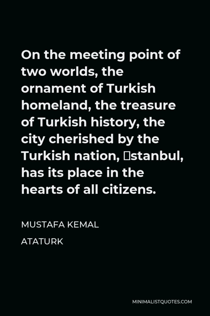 Mustafa Kemal Ataturk Quote - On the meeting point of two worlds, the ornament of Turkish homeland, the treasure of Turkish history, the city cherished by the Turkish nation, İstanbul, has its place in the hearts of all citizens.
