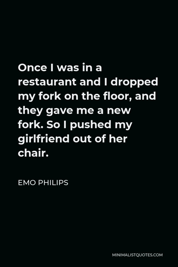 Emo Philips Quote - Once I was in a restaurant and I dropped my fork on the floor, and they gave me a new fork. So I pushed my girlfriend out of her chair.