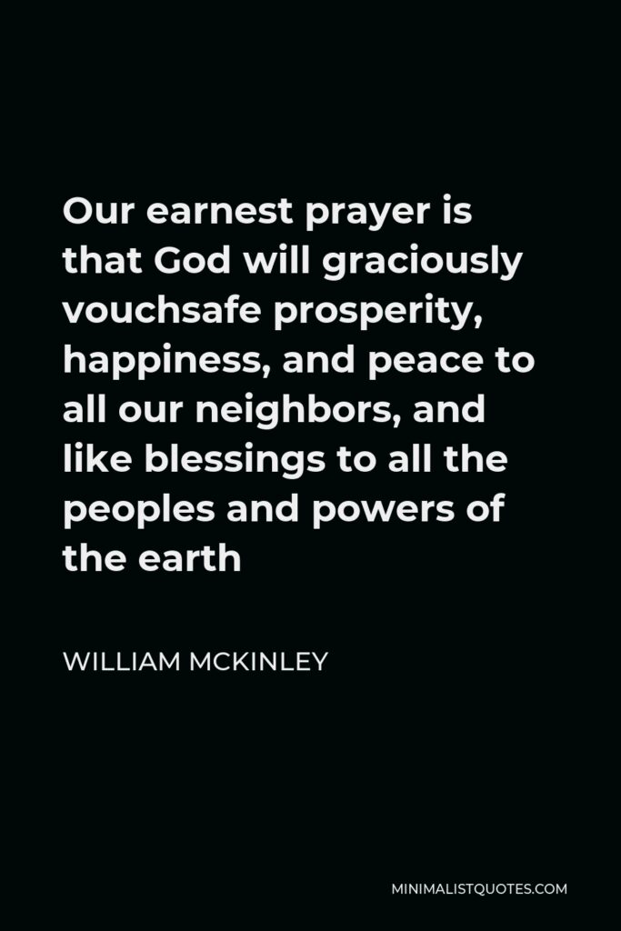 William McKinley Quote - Our earnest prayer is that God will graciously vouchsafe prosperity, happiness, and peace to all our neighbors, and like blessings to all the peoples and powers of the earth