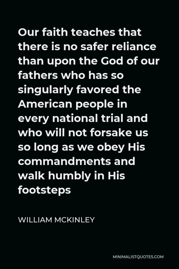 William McKinley Quote - Our faith teaches that there is no safer reliance than upon the God of our fathers who has so singularly favored the American people in every national trial and who will not forsake us so long as we obey His commandments and walk humbly in His footsteps