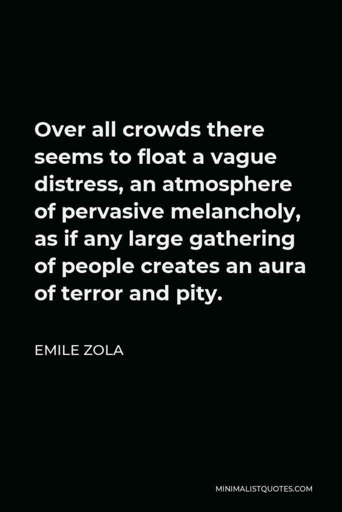 Emile Zola Quote - Over all crowds there seems to float a vague distress, an atmosphere of pervasive melancholy, as if any large gathering of people creates an aura of terror and pity.
