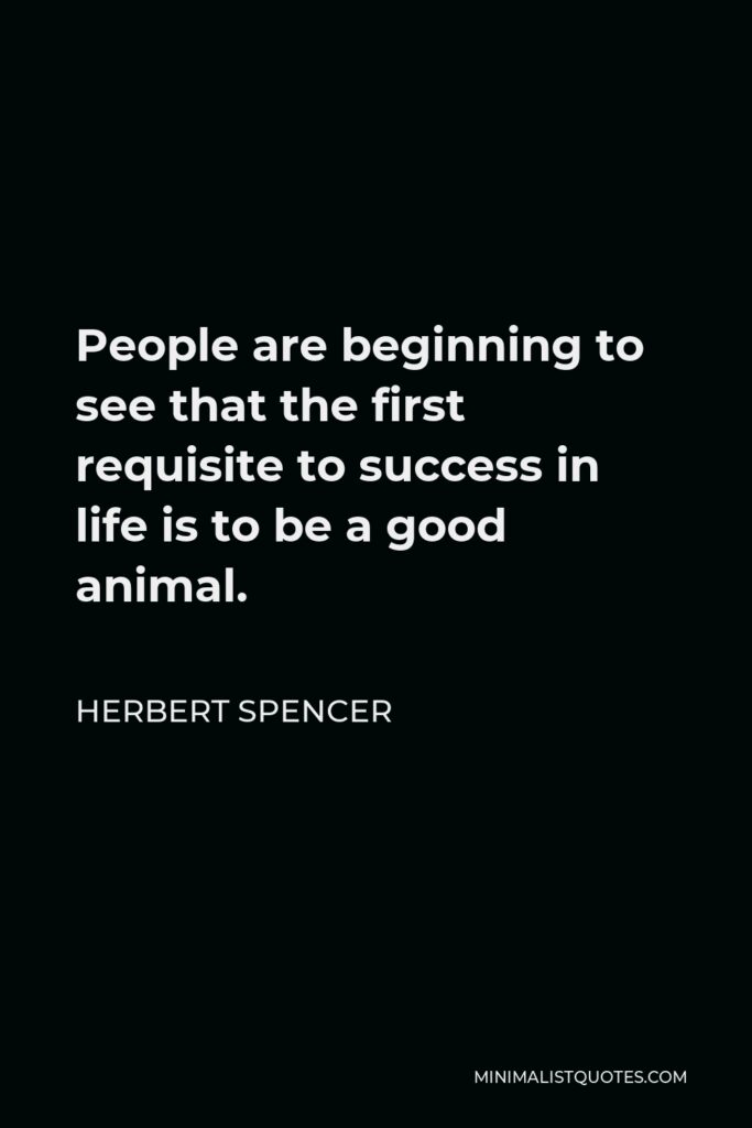 Herbert Spencer Quote - People are beginning to see that the first requisite to success in life is to be a good animal.