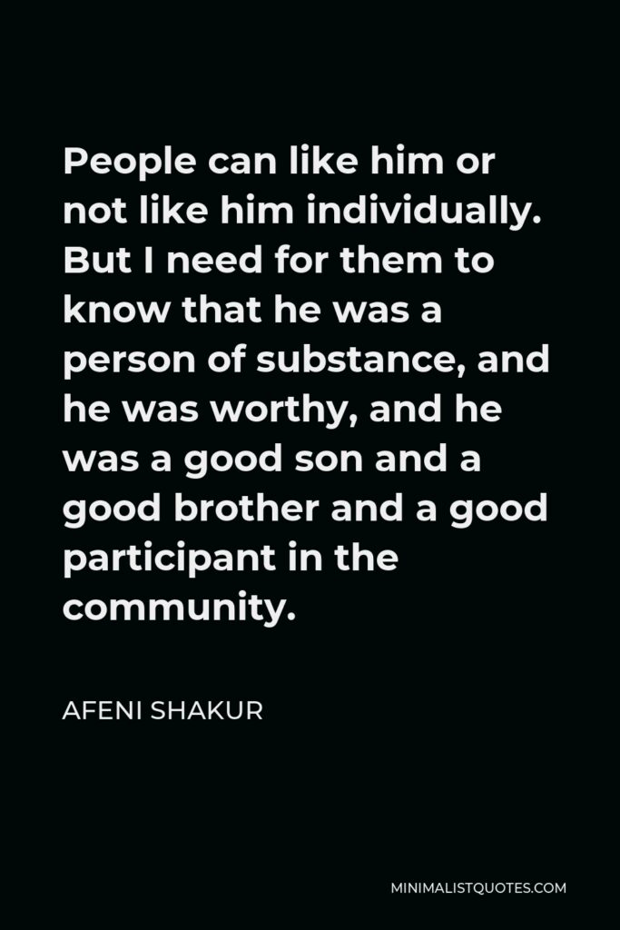 Afeni Shakur Quote - People can like him or not like him individually. But I need for them to know that he was a person of substance, and he was worthy, and he was a good son and a good brother and a good participant in the community.