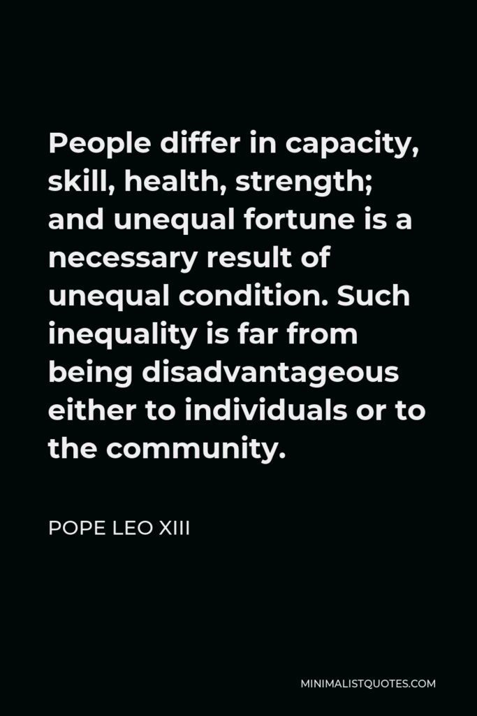 Pope Leo XIII Quote - People differ in capacity, skill, health, strength; and unequal fortune is a necessary result of unequal condition. Such inequality is far from being disadvantageous either to individuals or to the community.