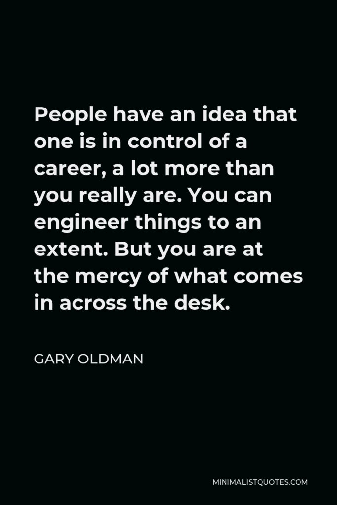 Gary Oldman Quote - People have an idea that one is in control of a career, a lot more than you really are. You can engineer things to an extent. But you are at the mercy of what comes in across the desk.