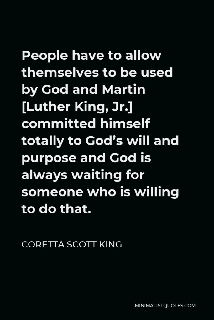 Coretta Scott King Quote - People have to allow themselves to be used by God and Martin [Luther King, Jr.] committed himself totally to God’s will and purpose and God is always waiting for someone who is willing to do that.