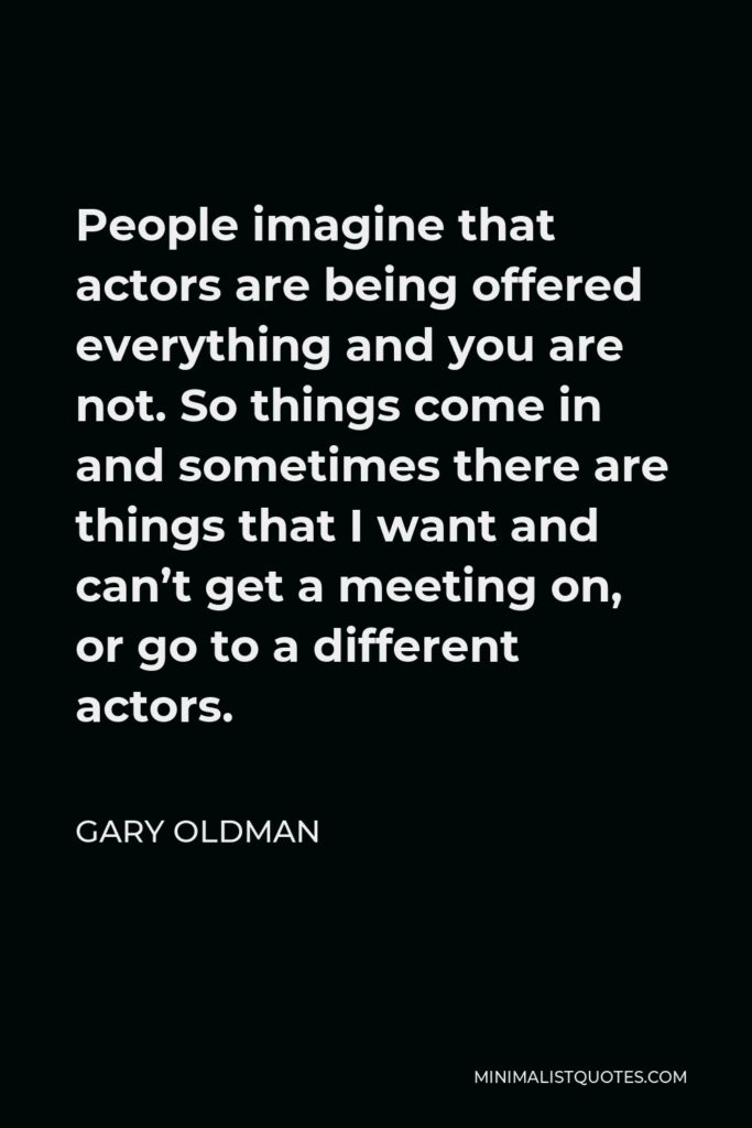 Gary Oldman Quote - People imagine that actors are being offered everything and you are not. So things come in and sometimes there are things that I want and can’t get a meeting on, or go to a different actors.