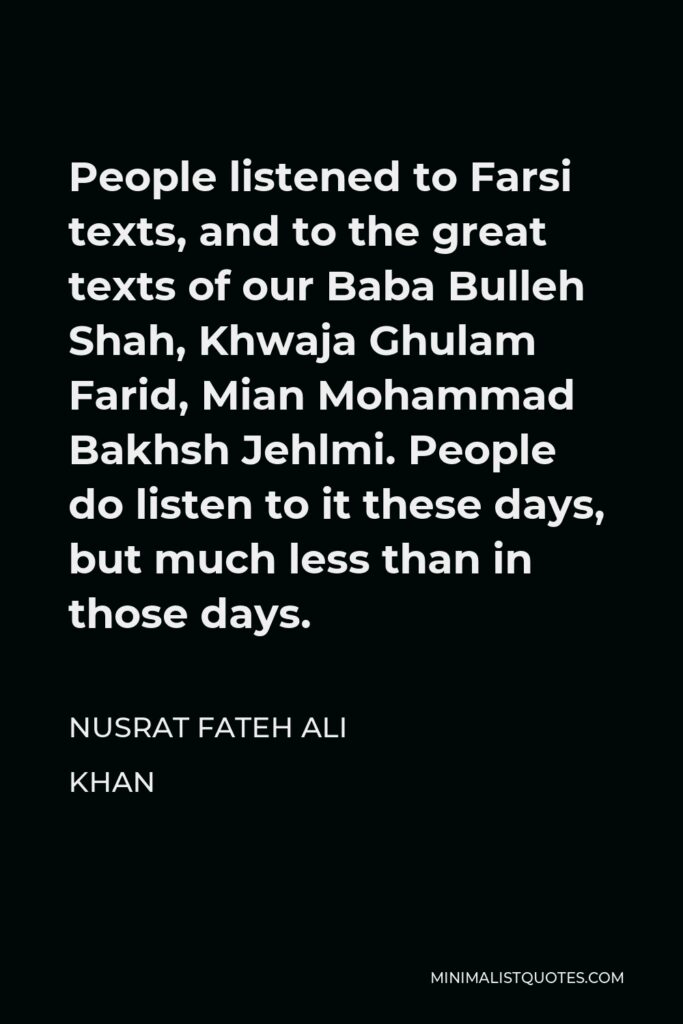 Nusrat Fateh Ali Khan Quote - People listened to Farsi texts, and to the great texts of our Baba Bulleh Shah, Khwaja Ghulam Farid, Mian Mohammad Bakhsh Jehlmi. People do listen to it these days, but much less than in those days.