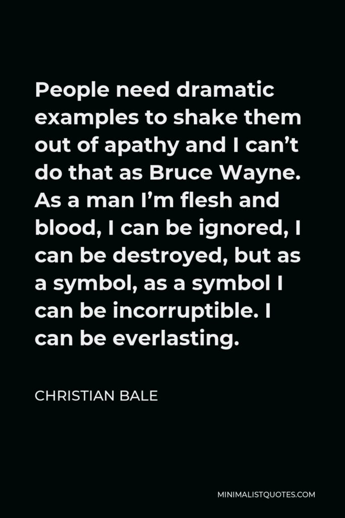 Christian Bale Quote - People need dramatic examples to shake them out of apathy and I can’t do that as Bruce Wayne. As a man I’m flesh and blood, I can be ignored, I can be destroyed, but as a symbol, as a symbol I can be incorruptible. I can be everlasting.