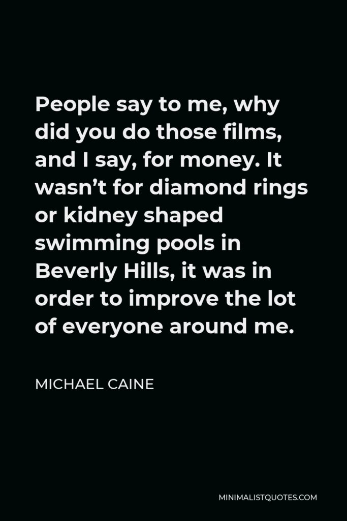 Michael Caine Quote - People say to me, why did you do those films, and I say, for money. It wasn’t for diamond rings or kidney shaped swimming pools in Beverly Hills, it was in order to improve the lot of everyone around me.