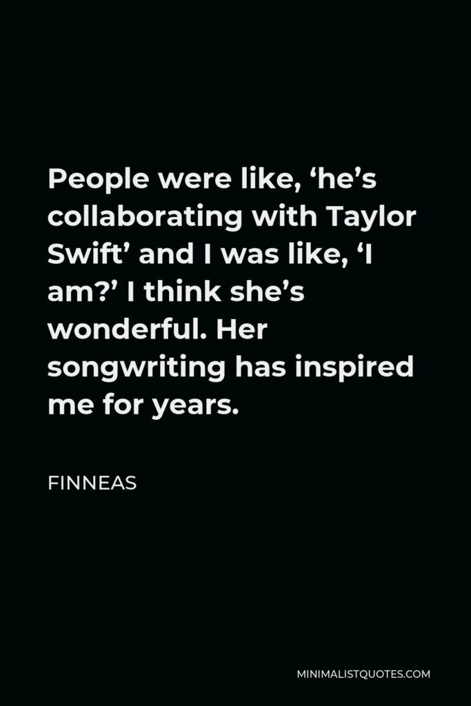 Finneas Quote - People were like, ‘he’s collaborating with Taylor Swift’ and I was like, ‘I am?’ I think she’s wonderful. Her songwriting has inspired me for years.