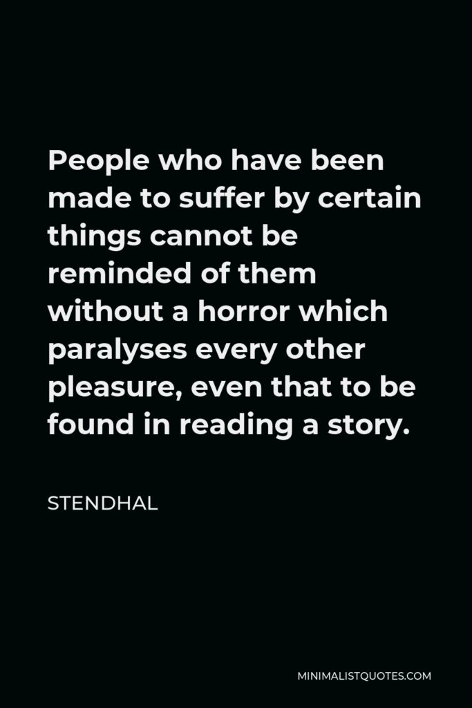 Stendhal Quote - People who have been made to suffer by certain things cannot be reminded of them without a horror which paralyses every other pleasure, even that to be found in reading a story.