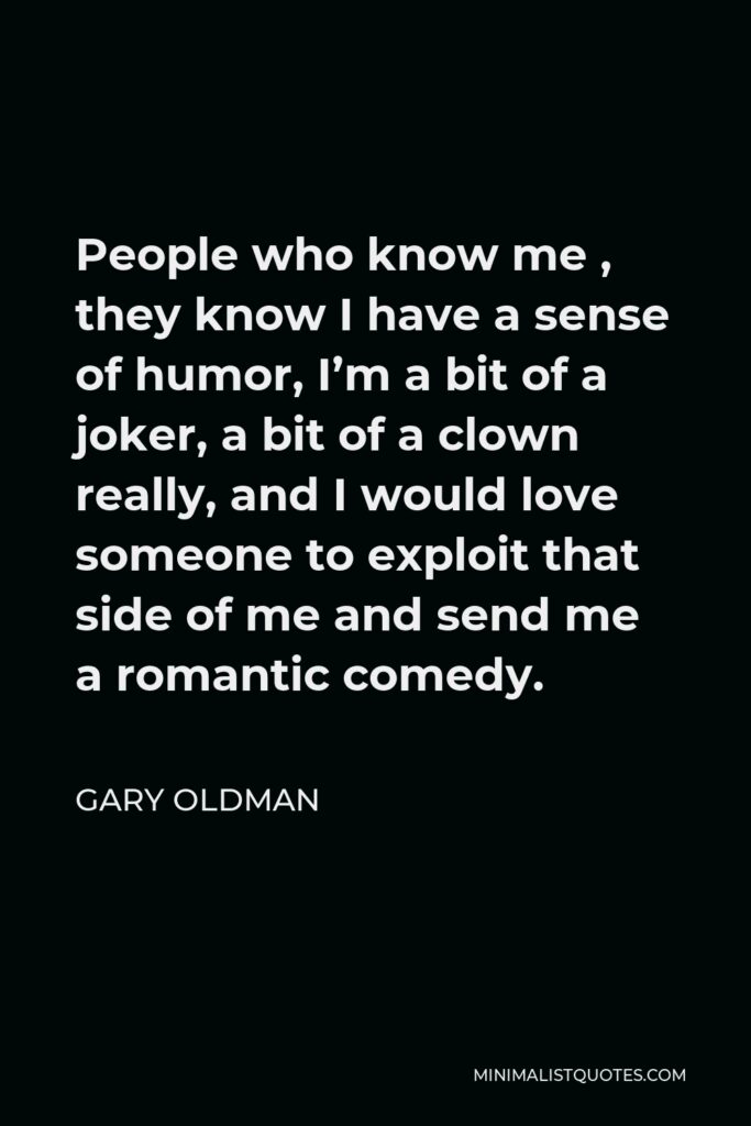Gary Oldman Quote - People who know me , they know I have a sense of humor, I’m a bit of a joker, a bit of a clown really, and I would love someone to exploit that side of me and send me a romantic comedy.