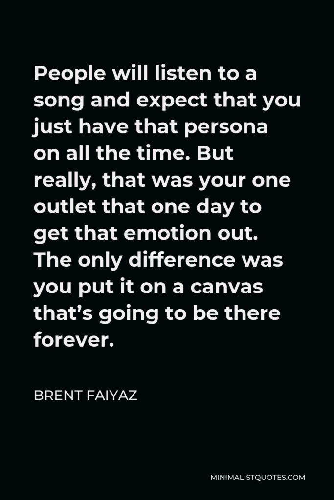 Brent Faiyaz Quote - People will listen to a song and expect that you just have that persona on all the time. But really, that was your one outlet that one day to get that emotion out. The only difference was you put it on a canvas that’s going to be there forever.