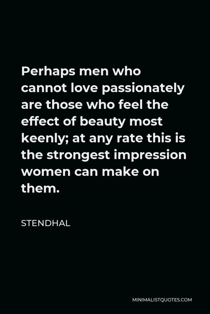 Stendhal Quote - Perhaps men who cannot love passionately are those who feel the effect of beauty most keenly; at any rate this is the strongest impression women can make on them.