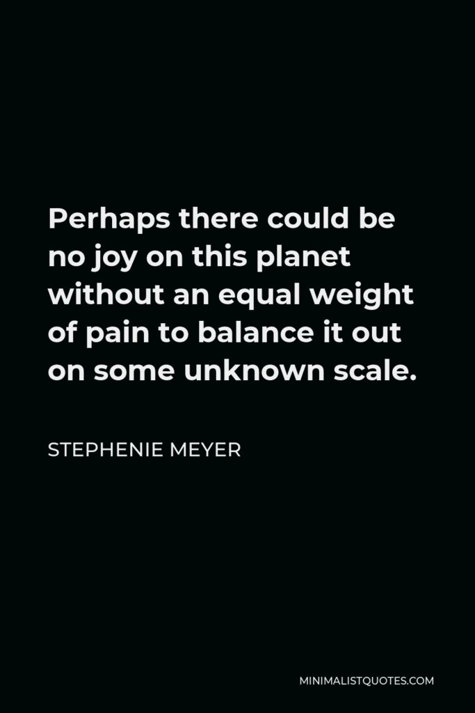 Stephenie Meyer Quote - Perhaps there could be no joy on this planet without an equal weight of pain to balance it out on some unknown scale.