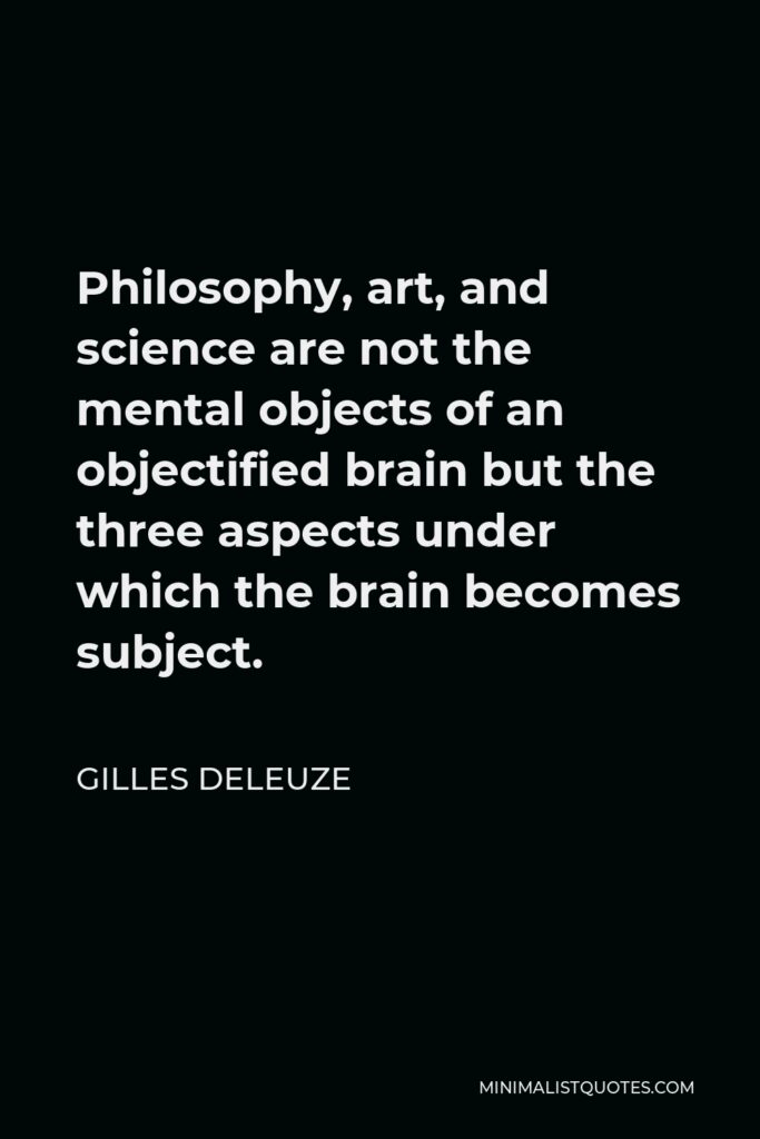 Gilles Deleuze Quote - Philosophy, art, and science are not the mental objects of an objectified brain but the three aspects under which the brain becomes subject.