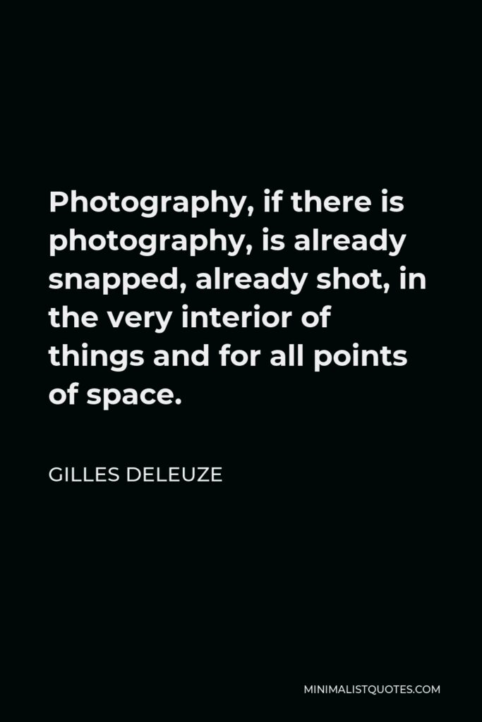 Gilles Deleuze Quote - Photography, if there is photography, is already snapped, already shot, in the very interior of things and for all points of space.