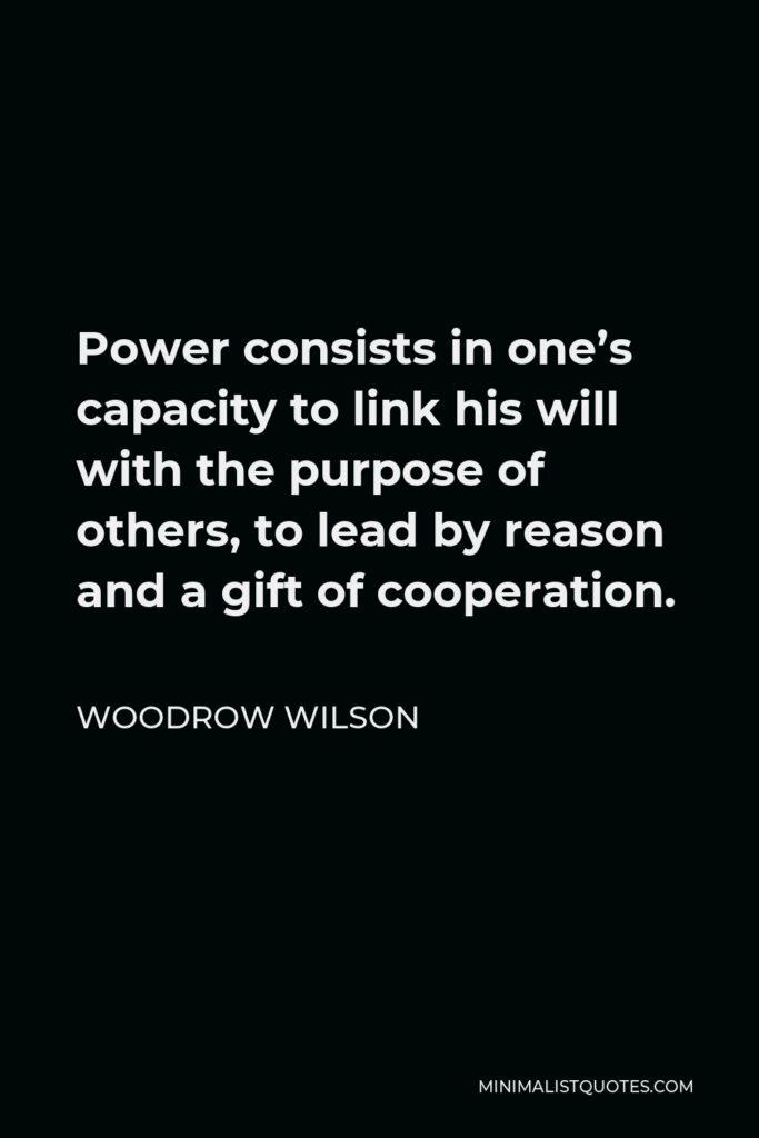 Woodrow Wilson Quote - Power consists in one’s capacity to link his will with the purpose of others, to lead by reason and a gift of cooperation.
