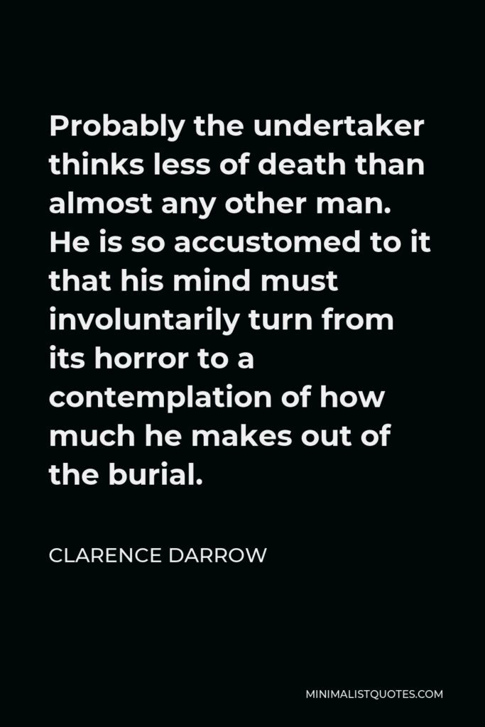 Clarence Darrow Quote - Probably the undertaker thinks less of death than almost any other man. He is so accustomed to it that his mind must involuntarily turn from its horror to a contemplation of how much he makes out of the burial.