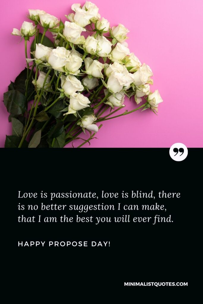 Propose day greeting: Love is passionate, love is blind, there is no better suggestion I can make, that I am the best you will ever find. Happy Propose Day!
