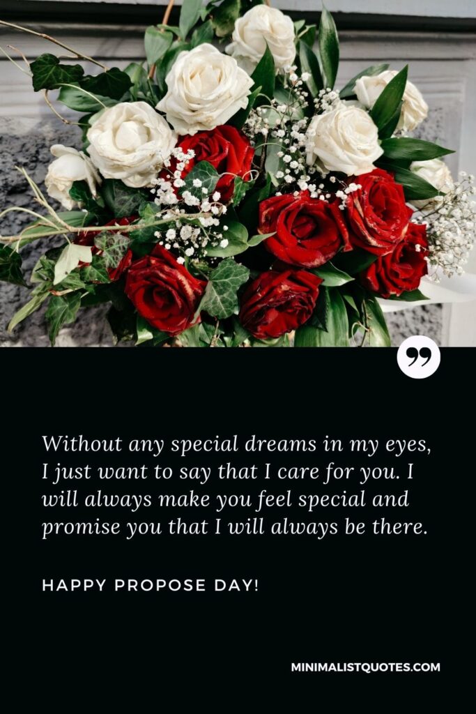 Propose day msg: Without any special dreams in my eyes, I just want to say that I care for you. I will always make you feel special and promise you that I will always be there. Happy Propose Day!