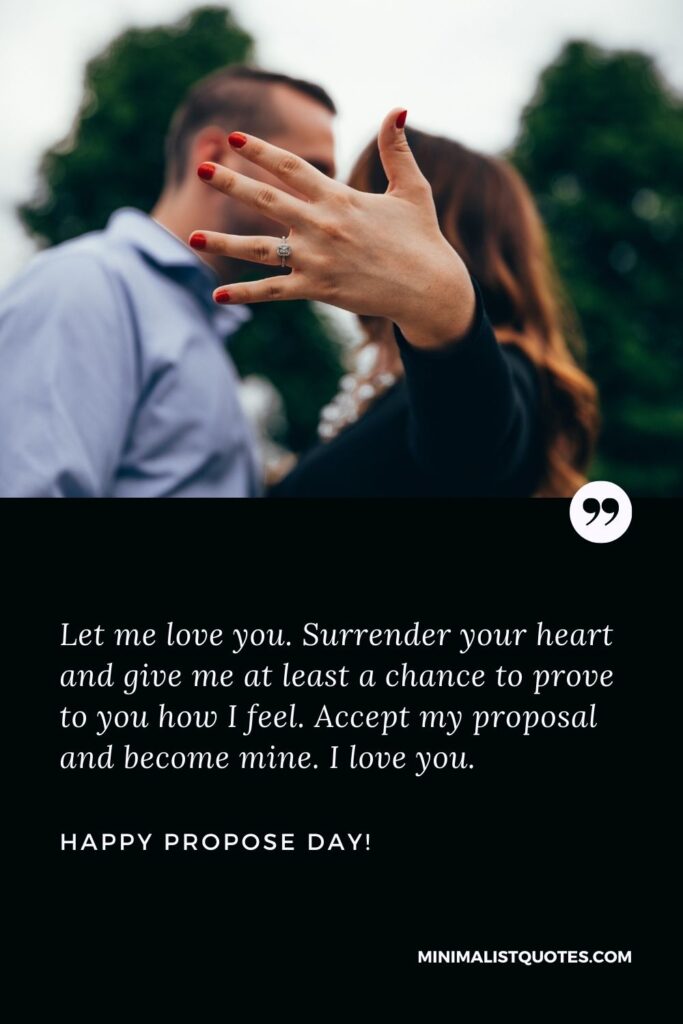 Propose day quotes for love: Let me love you. Surrender your heart and give me at least a chance to prove to you how I feel. Accept my proposal and become mine. I love you. Happy Propose Day!