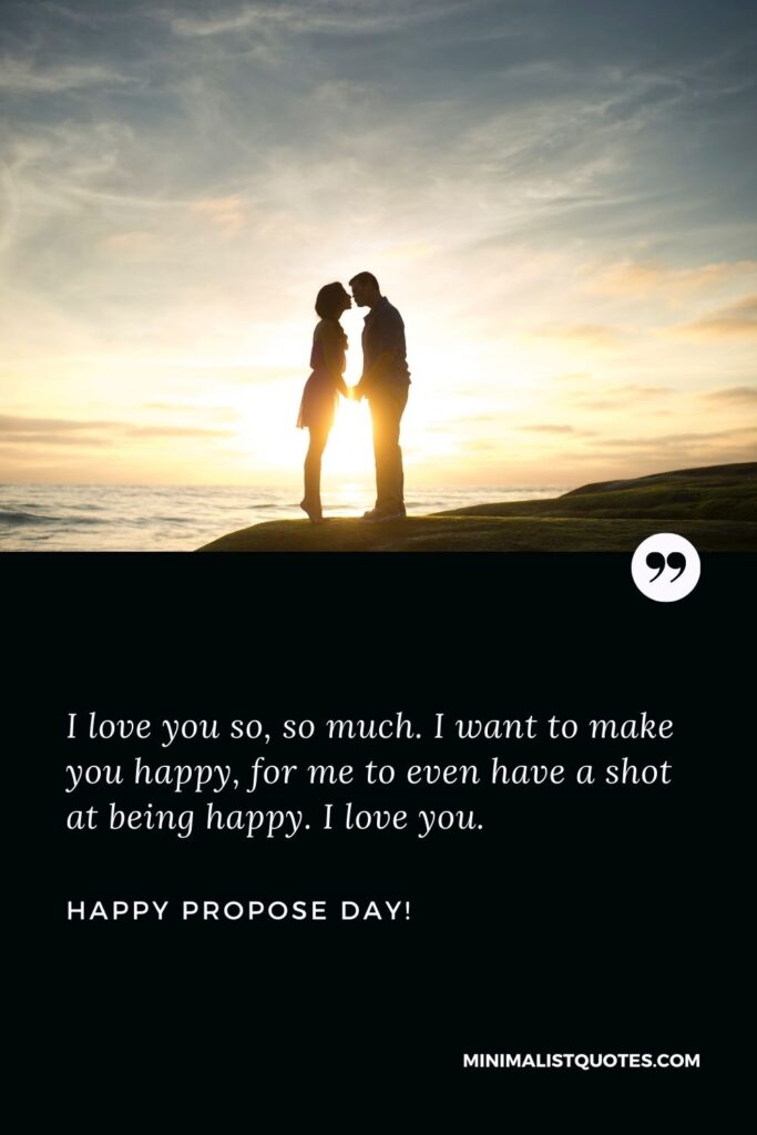 Propose day wishes to husband: I love you so, so much. I want to make you happy, for me to even have a shot at being happy. I love you. Happy Propose Day!