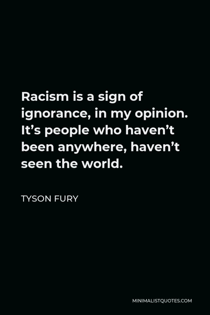 Tyson Fury Quote - Racism is a sign of ignorance, in my opinion. It’s people who haven’t been anywhere, haven’t seen the world.