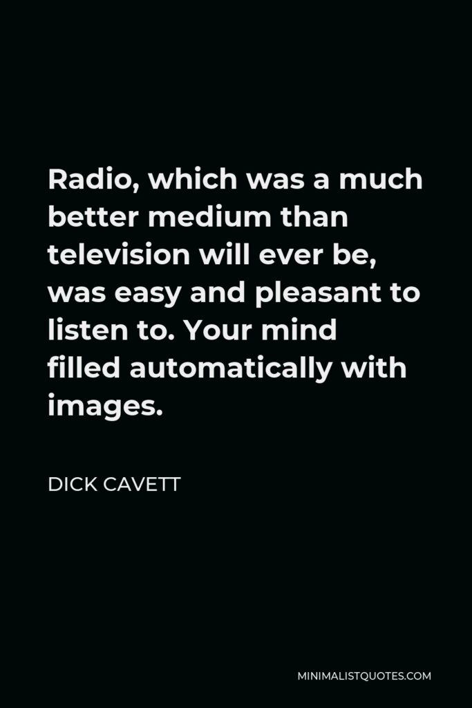 Dick Cavett Quote - Radio, which was a much better medium than television will ever be, was easy and pleasant to listen to. Your mind filled automatically with images.