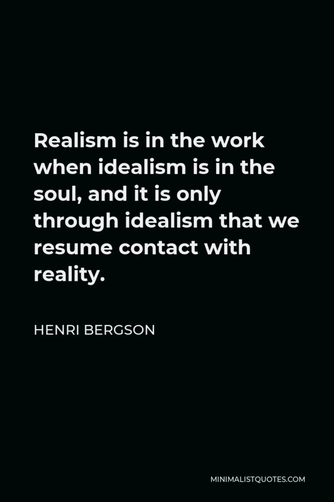 Henri Bergson Quote - Realism is in the work when idealism is in the soul, and it is only through idealism that we resume contact with reality.